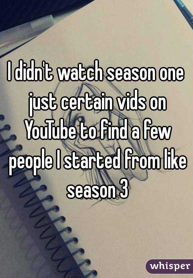 I didn't watch season one just certain vids on YouTube to find a few people I started from like season 3