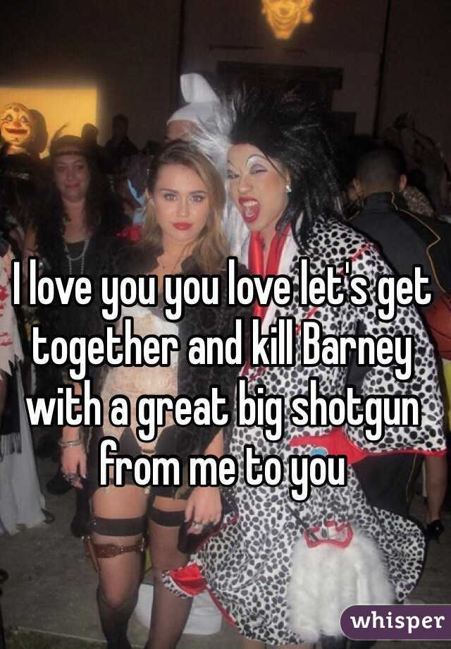 I love you you love let's get together and kill Barney with a great big shotgun from me to you