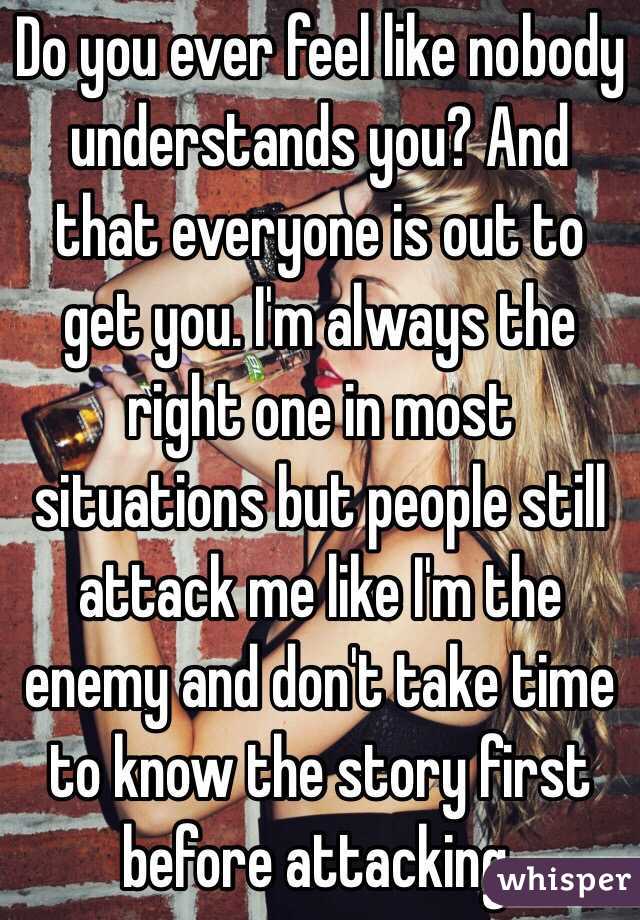 Do you ever feel like nobody understands you? And that everyone is out to get you. I'm always the right one in most situations but people still attack me like I'm the enemy and don't take time to know the story first before attacking.