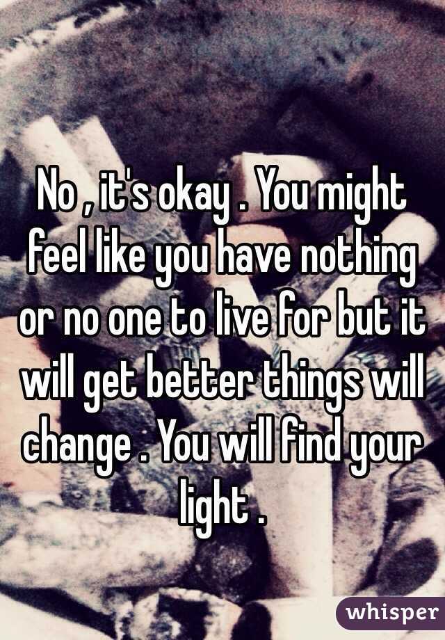 
No , it's okay . You might feel like you have nothing or no one to live for but it will get better things will change . You will find your light .