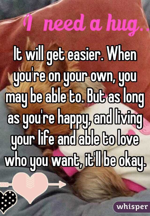 It will get easier. When you're on your own, you may be able to. But as long as you're happy, and living your life and able to love who you want, it'll be okay. 