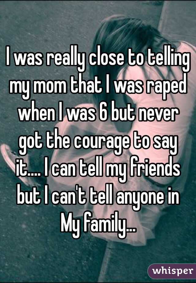 I was really close to telling my mom that I was raped when I was 6 but never got the courage to say it.... I can tell my friends but I can't tell anyone in 
My family... 