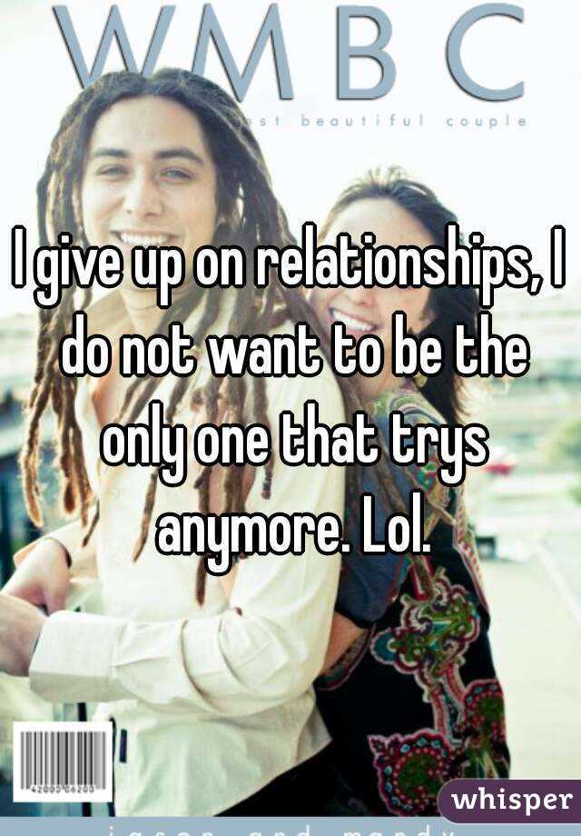 I give up on relationships, I do not want to be the only one that trys anymore. Lol.