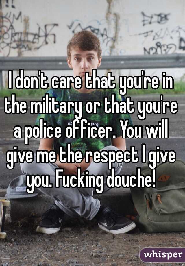 I don't care that you're in the military or that you're a police officer. You will give me the respect I give you. Fucking douche!