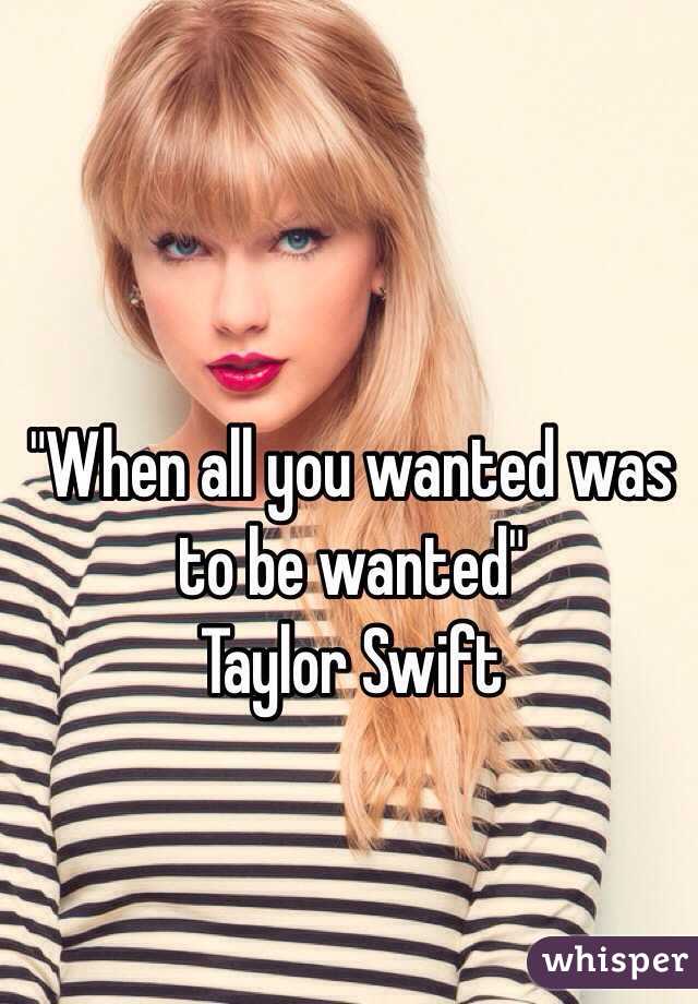 "When all you wanted was to be wanted"                         Taylor Swift  