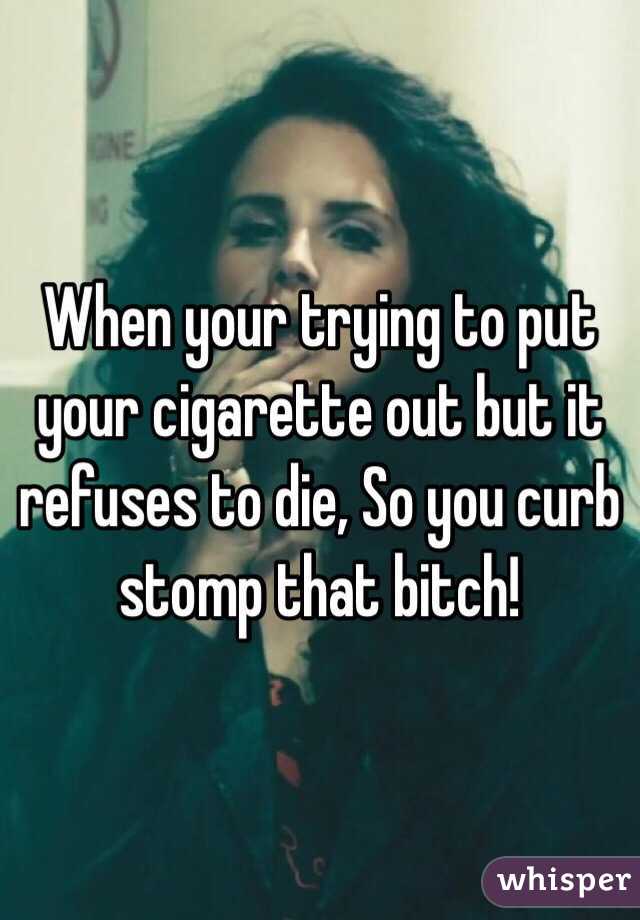 When your trying to put your cigarette out but it refuses to die, So you curb stomp that bitch!