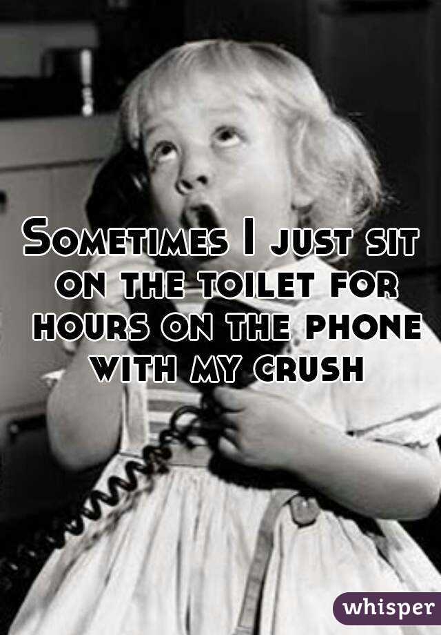 Sometimes I just sit on the toilet for hours on the phone with my crush