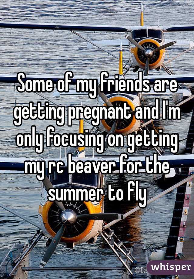 Some of my friends are getting pregnant and I'm only focusing on getting my rc beaver for the summer to fly