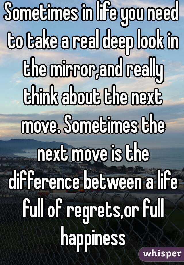 Sometimes in life you need to take a real deep look in the mirror,and really think about the next move. Sometimes the next move is the difference between a life full of regrets,or full happiness