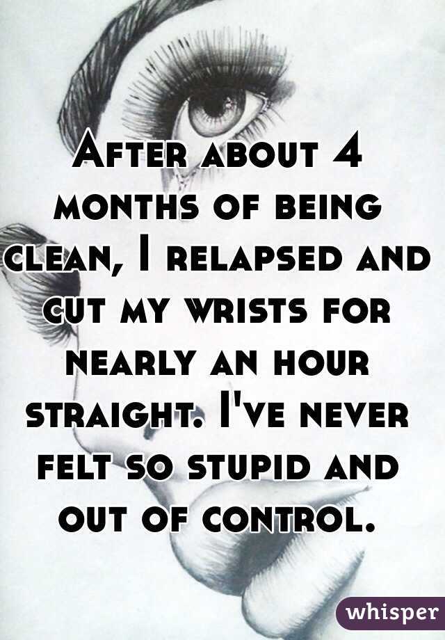 After about 4 months of being clean, I relapsed and cut my wrists for nearly an hour straight. I've never felt so stupid and out of control.