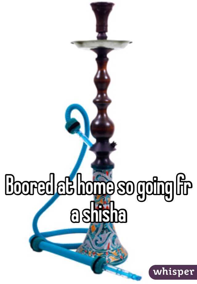 Boored at home so going fr a shisha