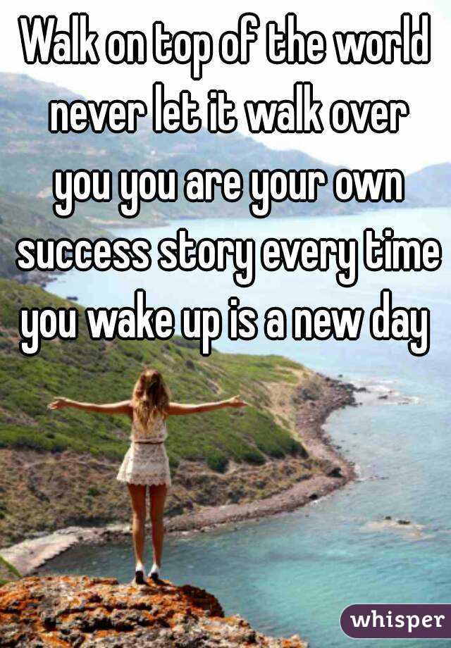 Walk on top of the world never let it walk over you you are your own success story every time you wake up is a new day 