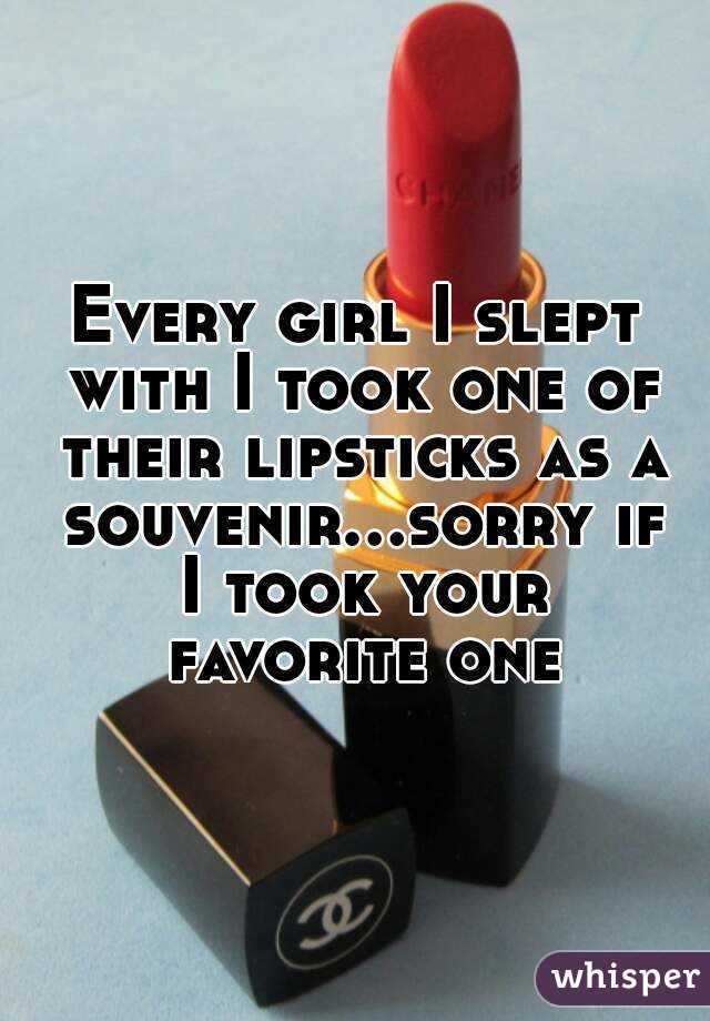 Every girl I slept with I took one of their lipsticks as a souvenir...sorry if I took your favorite one