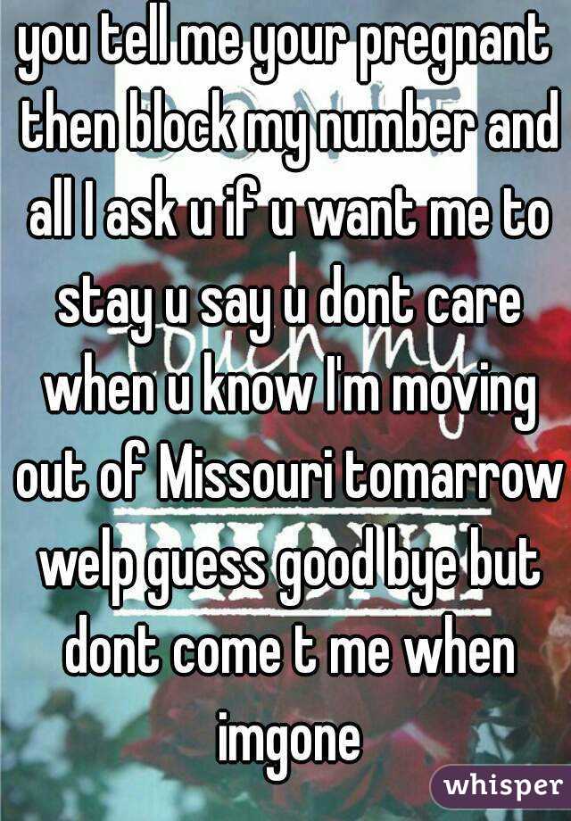 you tell me your pregnant then block my number and all I ask u if u want me to stay u say u dont care when u know I'm moving out of Missouri tomarrow welp guess good bye but dont come t me when imgone