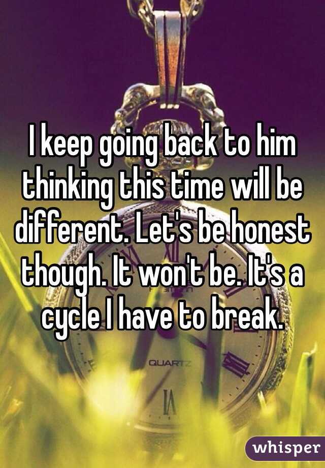 I keep going back to him thinking this time will be different. Let's be honest though. It won't be. It's a cycle I have to break. 