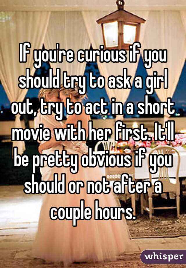 If you're curious if you should try to ask a girl out, try to act in a short movie with her first. It'll be pretty obvious if you should or not after a couple hours.