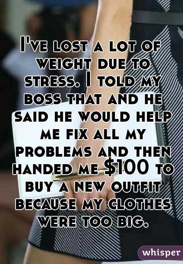 I've lost a lot of weight due to stress. I told my boss that and he said he would help me fix all my problems and then handed me $100 to buy a new outfit because my clothes were too big.