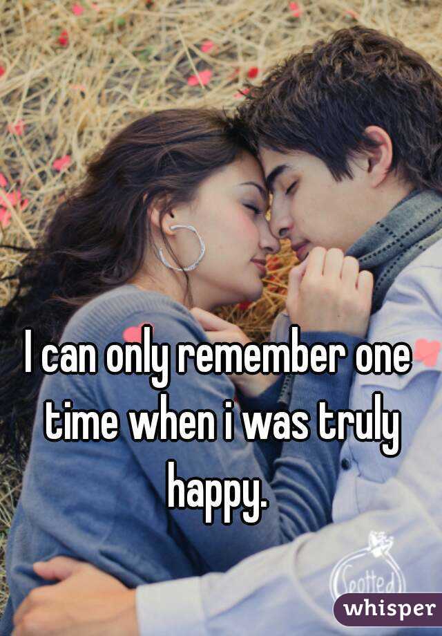 I can only remember one time when i was truly happy. 