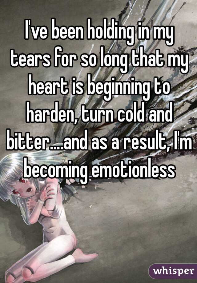 I've been holding in my tears for so long that my heart is beginning to harden, turn cold and bitter....and as a result, I'm becoming emotionless