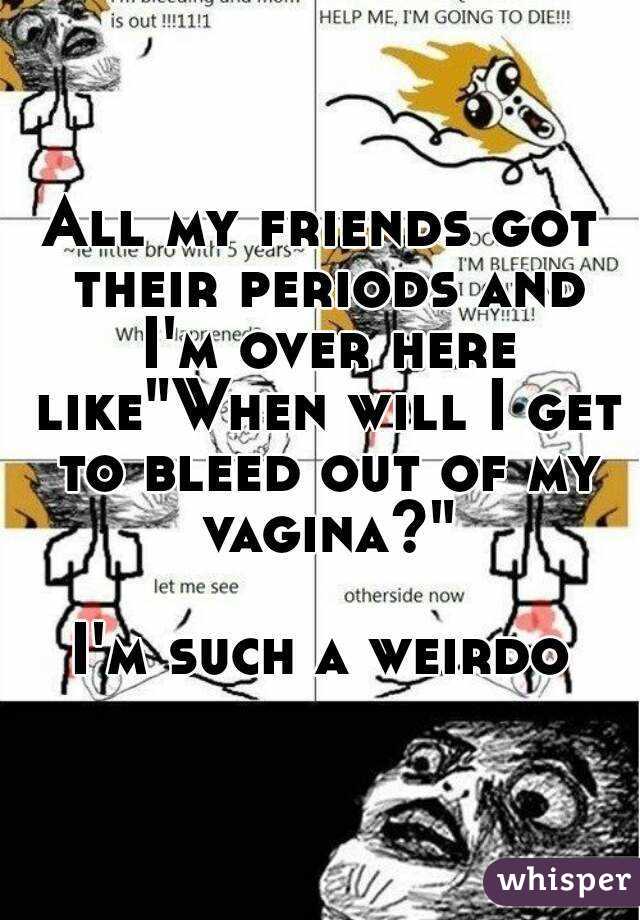 All my friends got their periods and I'm over here like"When will I get to bleed out of my vagina?"

I'm such a weirdo