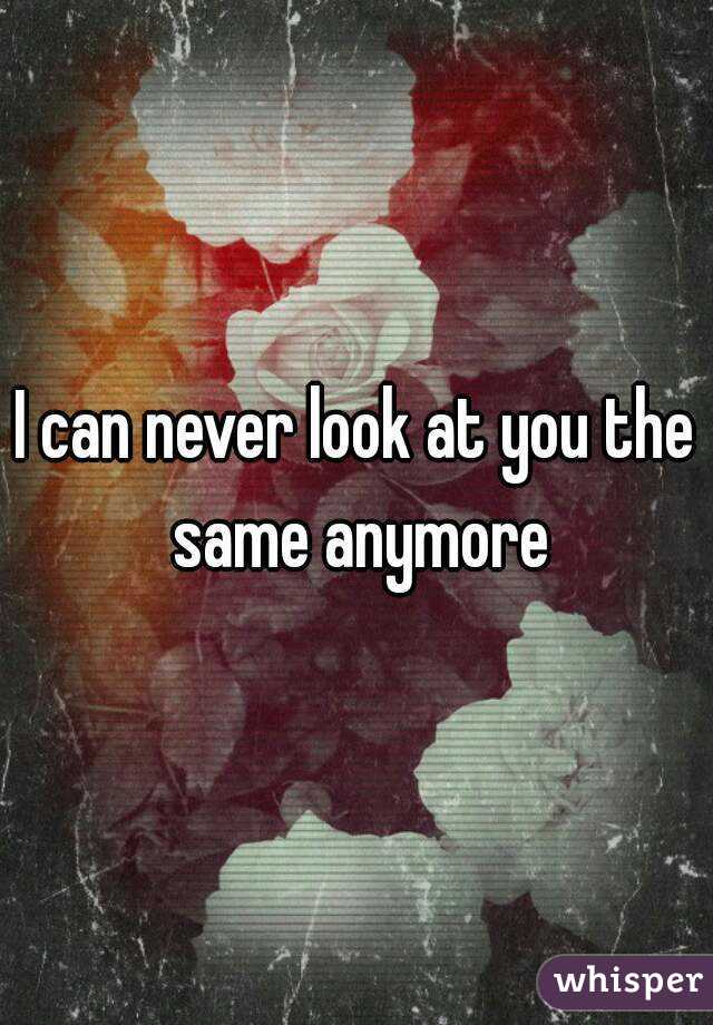 I can never look at you the same anymore