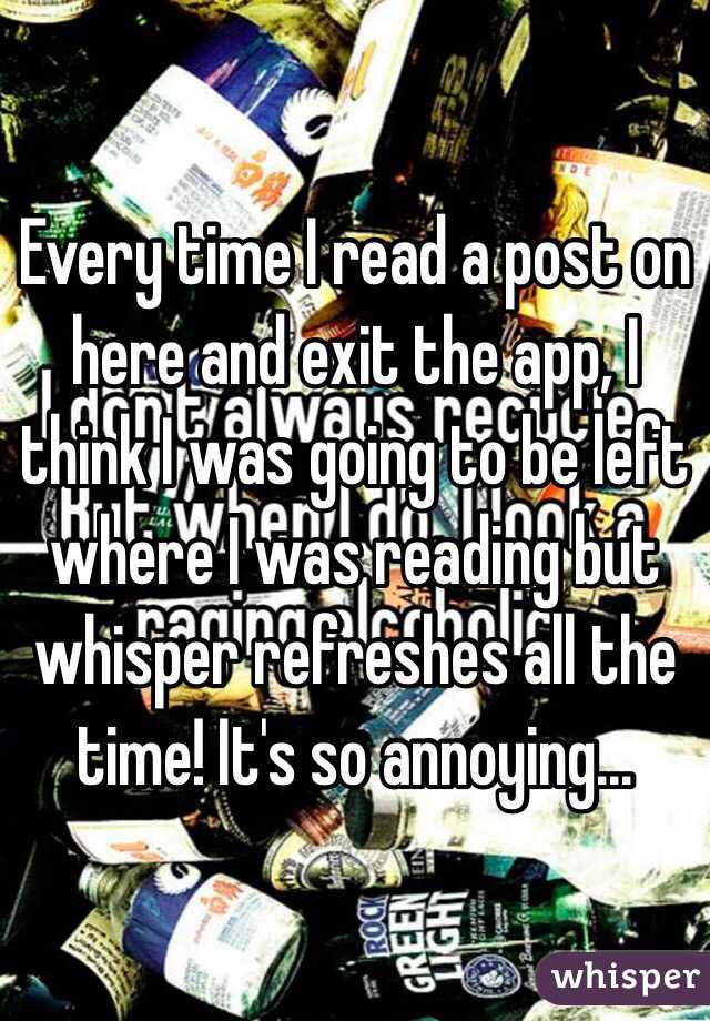 Every time I read a post on here and exit the app, I think I was going to be left where I was reading but whisper refreshes all the time! It's so annoying...