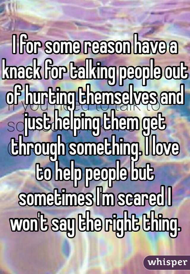 I for some reason have a knack for talking people out of hurting themselves and just helping them get through something. I love to help people but sometimes I'm scared I won't say the right thing. 