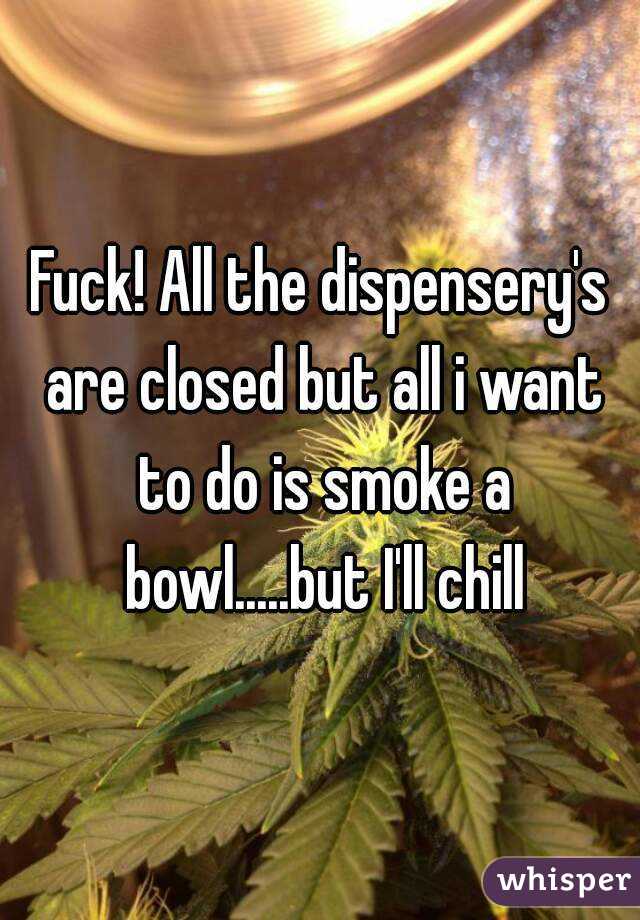Fuck! All the dispensery's are closed but all i want to do is smoke a bowl.....but I'll chill