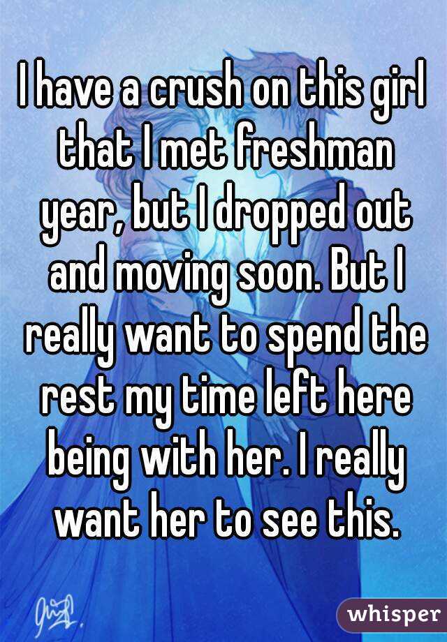 I have a crush on this girl that I met freshman year, but I dropped out and moving soon. But I really want to spend the rest my time left here being with her. I really want her to see this.