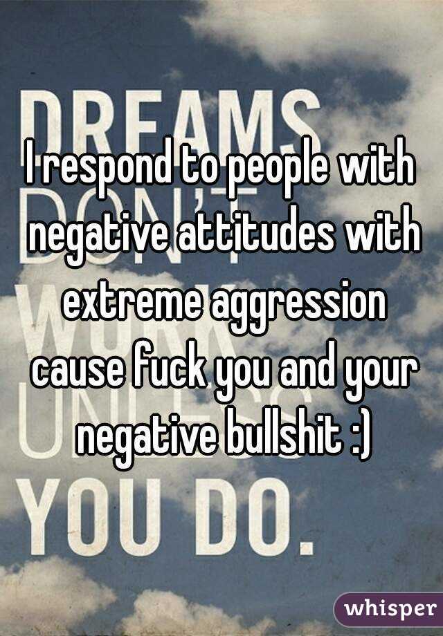 I respond to people with negative attitudes with extreme aggression cause fuck you and your negative bullshit :)