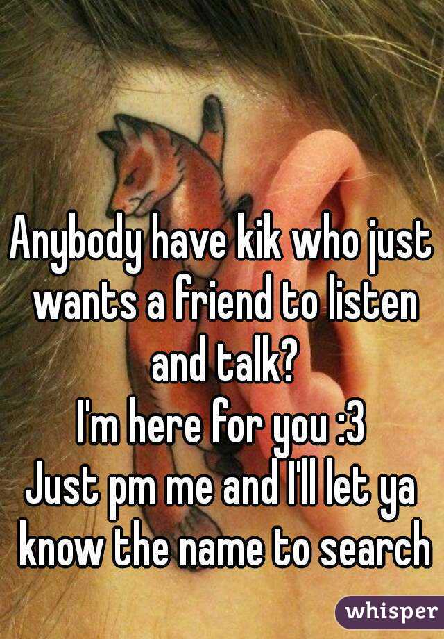 Anybody have kik who just wants a friend to listen and talk?
I'm here for you :3
Just pm me and I'll let ya know the name to search