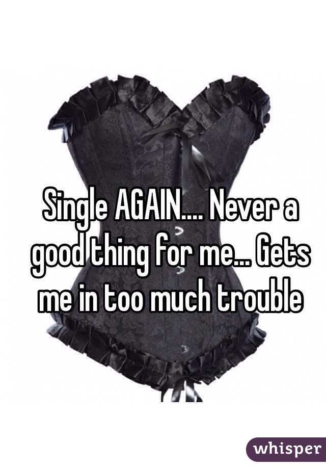 Single AGAIN.... Never a good thing for me... Gets me in too much trouble 