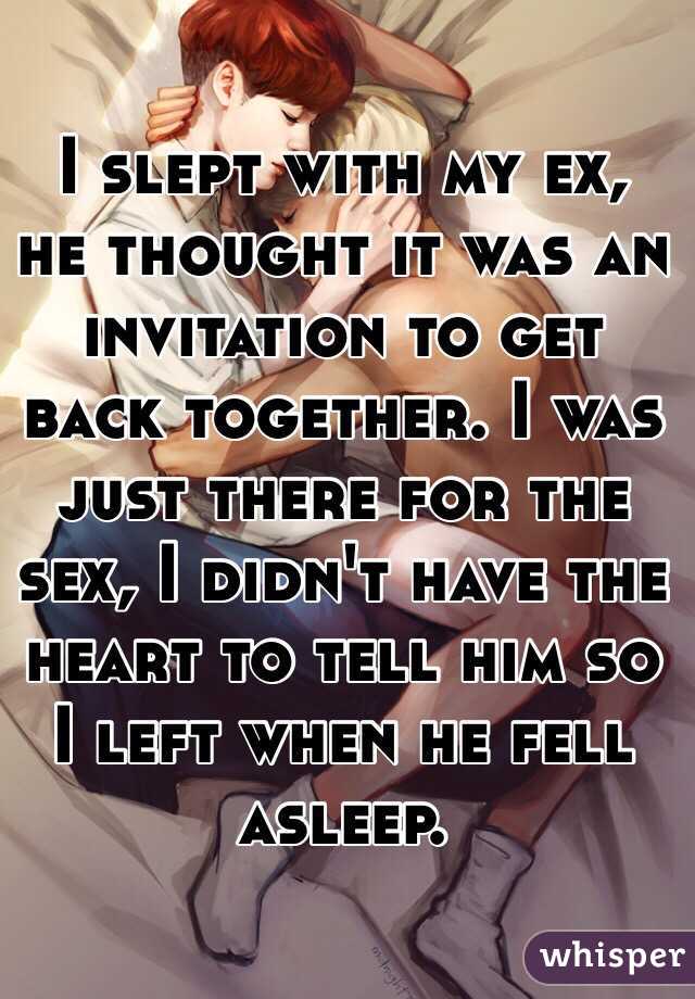 I slept with my ex, he thought it was an invitation to get back together. I was just there for the sex, I didn't have the heart to tell him so I left when he fell asleep. 