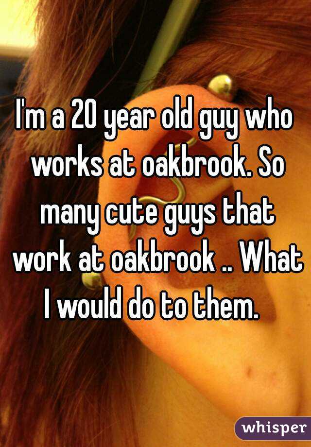 I'm a 20 year old guy who works at oakbrook. So many cute guys that work at oakbrook .. What I would do to them.  