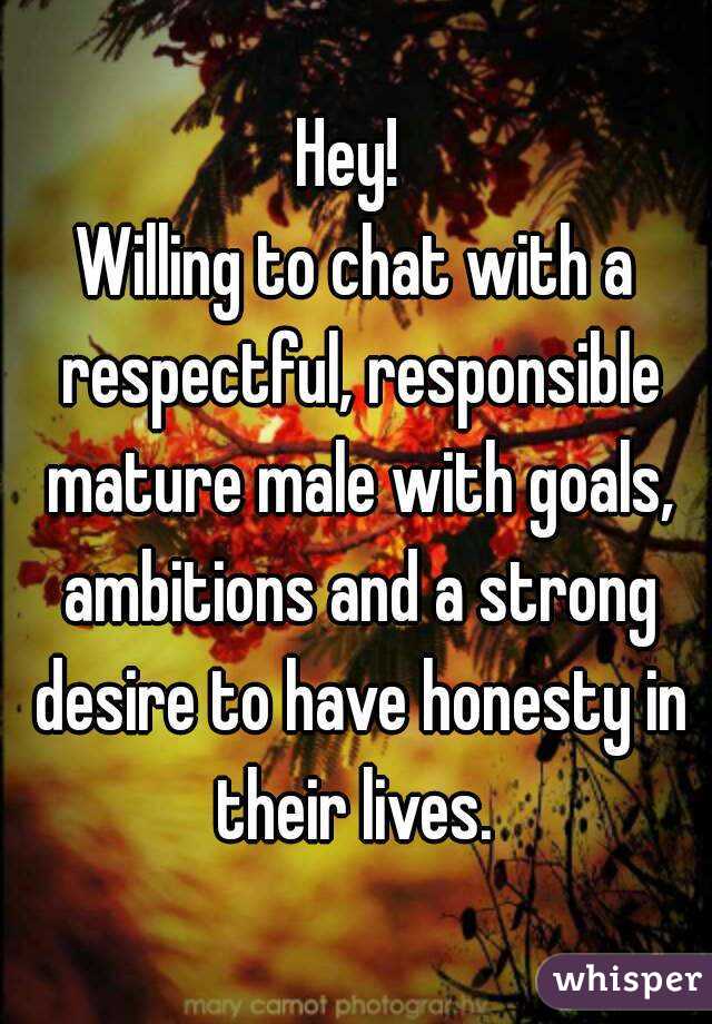 Hey! 
Willing to chat with a respectful, responsible mature male with goals, ambitions and a strong desire to have honesty in their lives. 