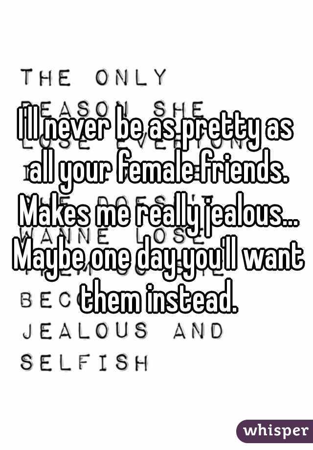 I'll never be as pretty as all your female friends. Makes me really jealous... Maybe one day you'll want them instead.