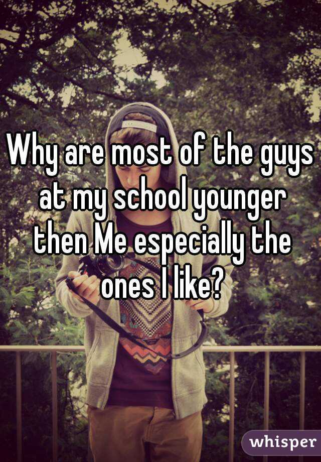 Why are most of the guys at my school younger then Me especially the ones I like?