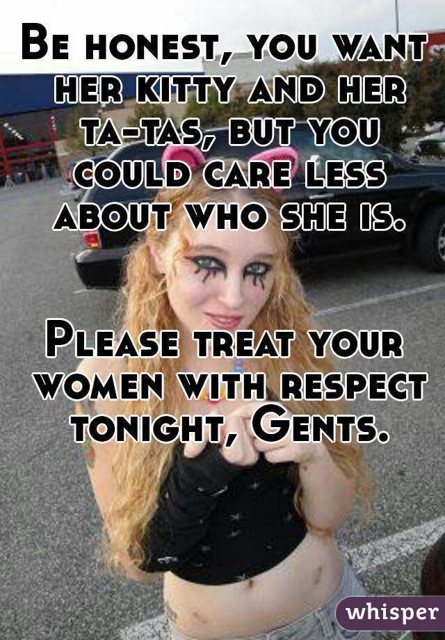 Be honest, you want her kitty and her ta-tas, but you could care less about who she is.


Please treat your women with respect tonight, Gents.