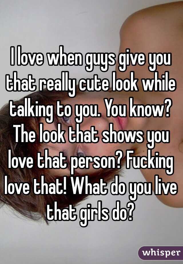 I love when guys give you that really cute look while talking to you. You know? The look that shows you love that person? Fucking love that! What do you live that girls do?