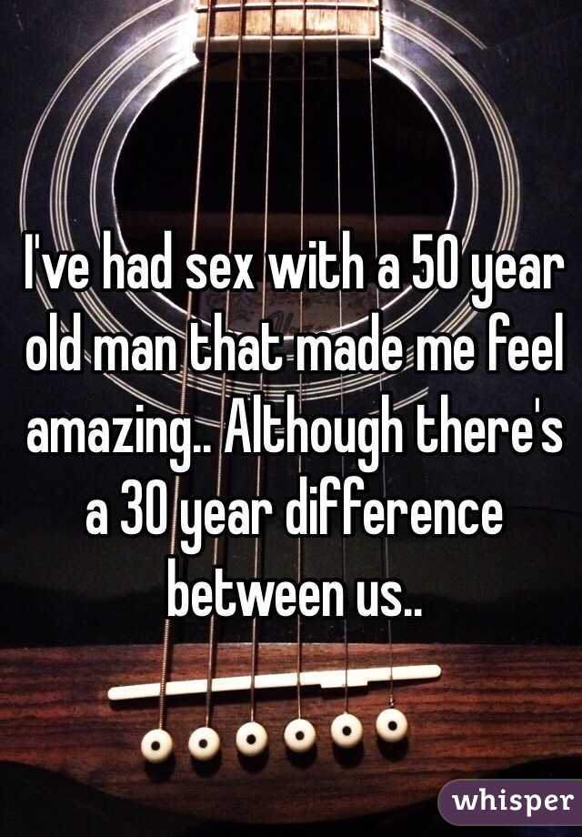I've had sex with a 50 year old man that made me feel amazing.. Although there's a 30 year difference between us..
