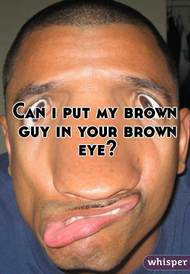 Can i put my brown guy in your brown eye?
