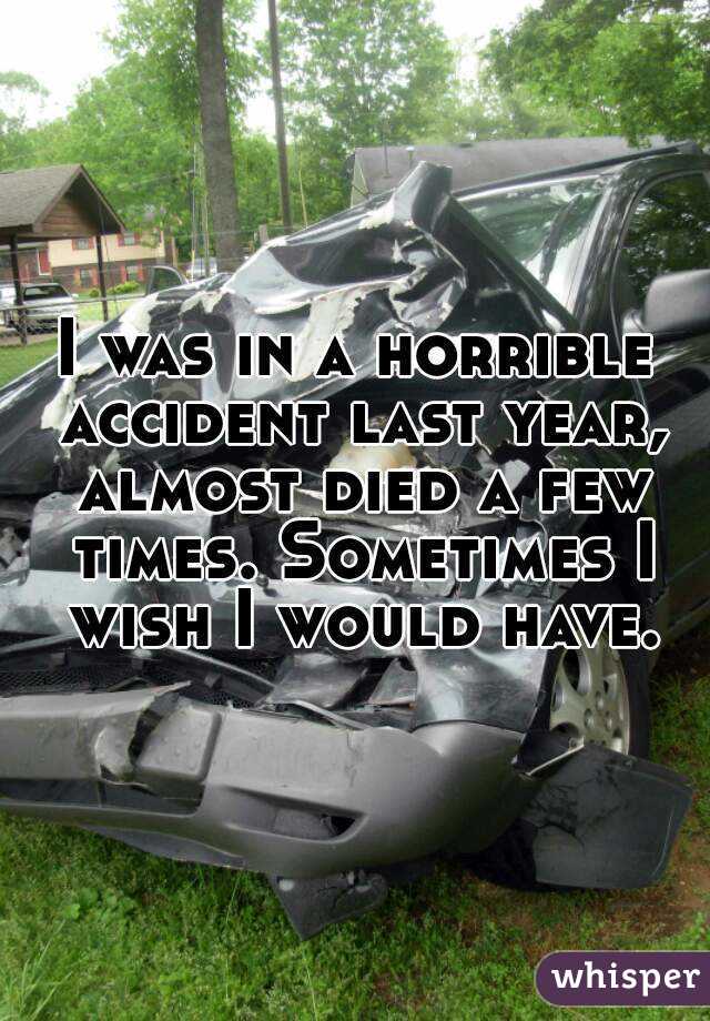 I was in a horrible accident last year, almost died a few times. Sometimes I wish I would have.