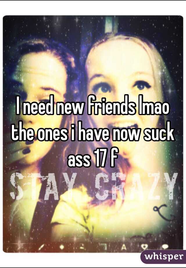 I need new friends lmao the ones i have now suck ass 17 f 