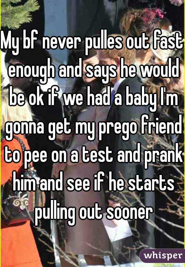 My bf never pulles out fast enough and says he would be ok if we had a baby I'm gonna get my prego friend to pee on a test and prank him and see if he starts pulling out sooner