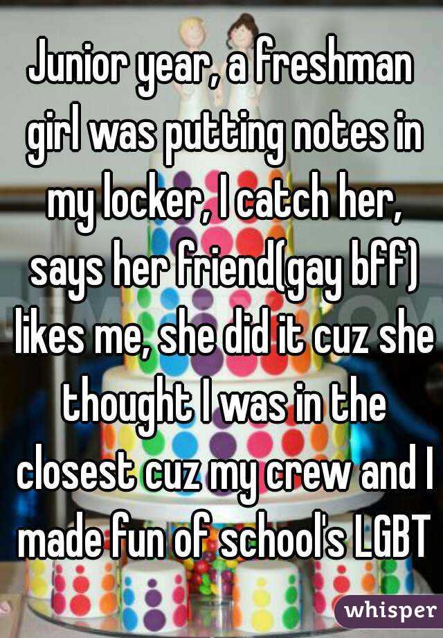 Junior year, a freshman girl was putting notes in my locker, I catch her, says her friend(gay bff) likes me, she did it cuz she thought I was in the closest cuz my crew and I made fun of school's LGBT