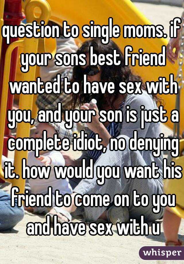 question to single moms. if your sons best friend wanted to have sex with you, and your son is just a complete idiot, no denying it. how would you want his friend to come on to you and have sex with u
