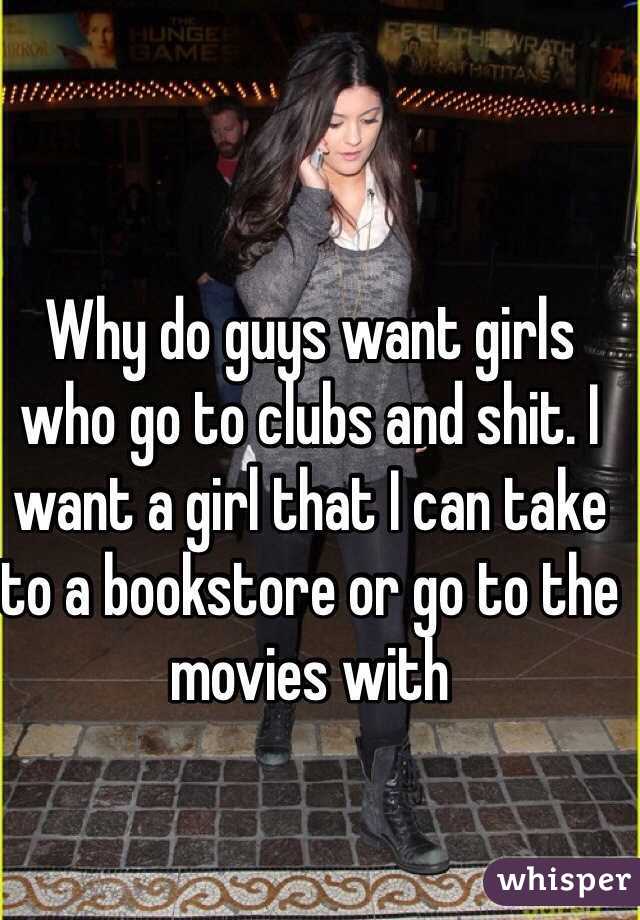 Why do guys want girls who go to clubs and shit. I want a girl that I can take to a bookstore or go to the movies with