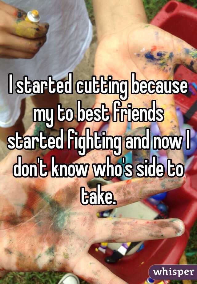 I started cutting because my to best friends started fighting and now I don't know who's side to take. 