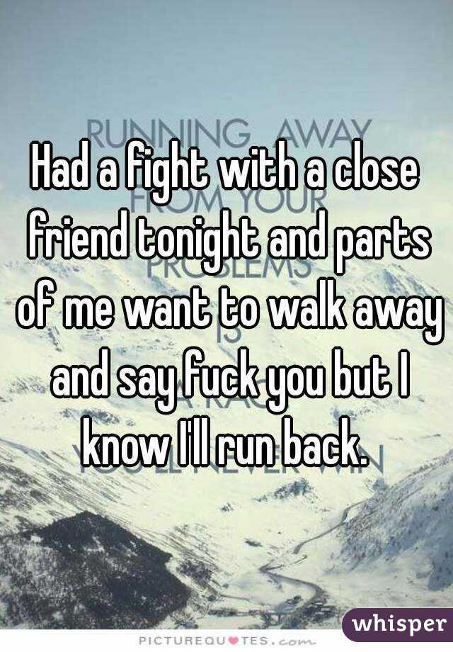 Had a fight with a close friend tonight and parts of me want to walk away and say fuck you but I know I'll run back. 
