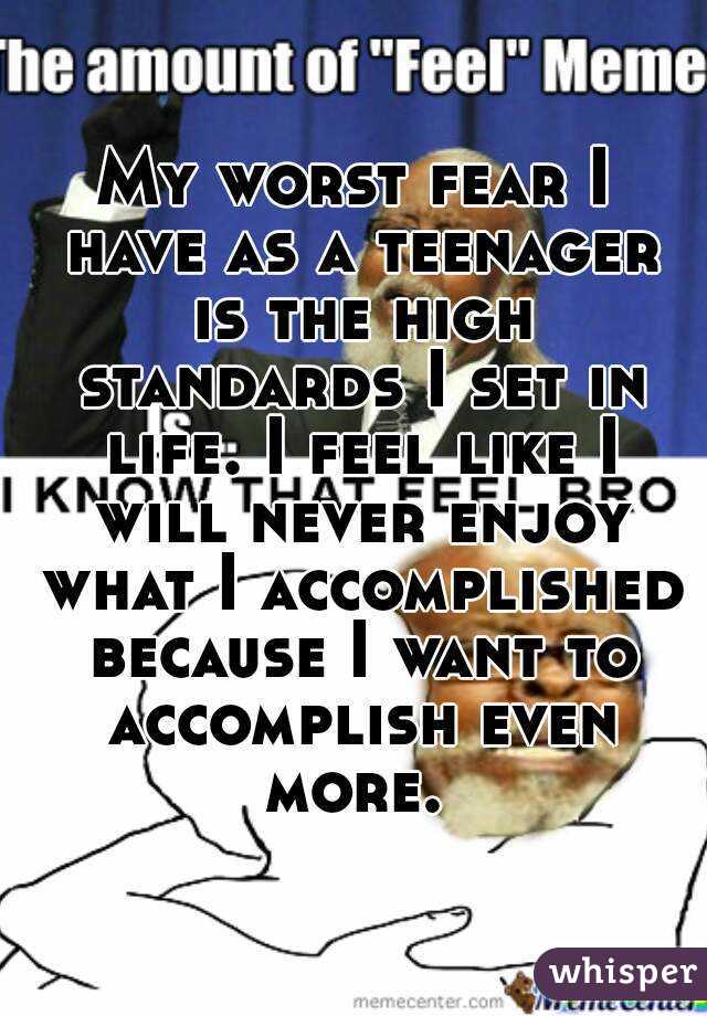 My worst fear I have as a teenager is the high standards I set in life. I feel like I will never enjoy what I accomplished because I want to accomplish even more. 